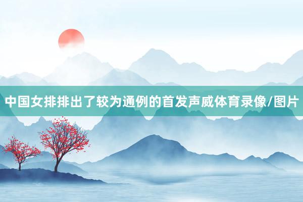 中国女排排出了较为通例的首发声威体育录像/图片