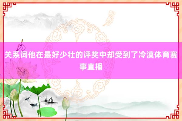 关系词他在最好少壮的评奖中却受到了冷漠体育赛事直播