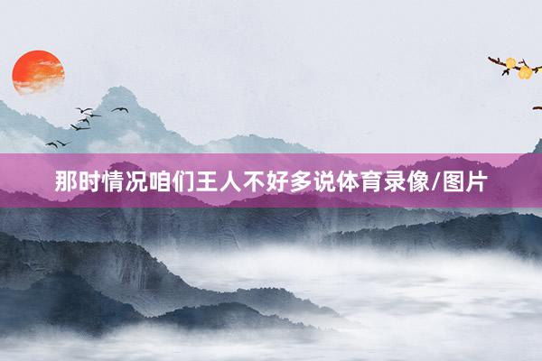 那时情况咱们王人不好多说体育录像/图片