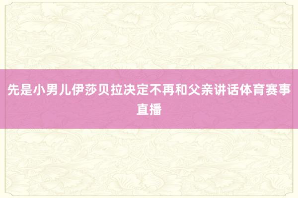先是小男儿伊莎贝拉决定不再和父亲讲话体育赛事直播