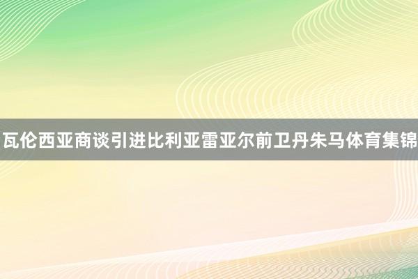 瓦伦西亚商谈引进比利亚雷亚尔前卫丹朱马体育集锦