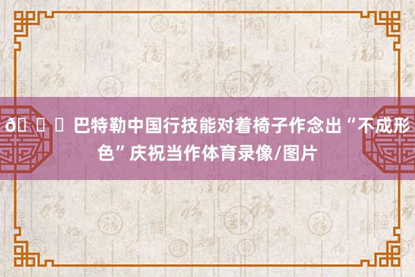 🙈巴特勒中国行技能对着椅子作念出“不成形色”庆祝当作体育录像/图片