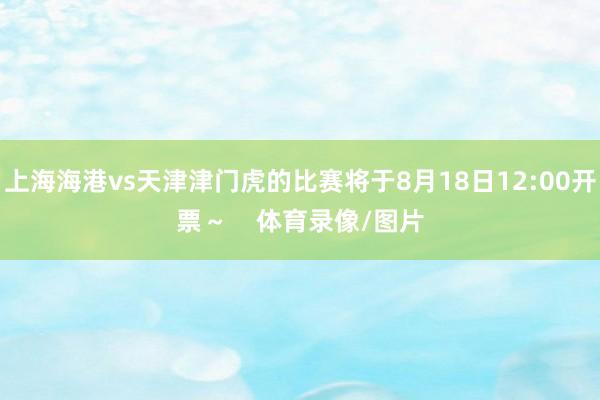 上海海港vs天津津门虎的比赛将于8月18日12:00开票～    体育录像/图片