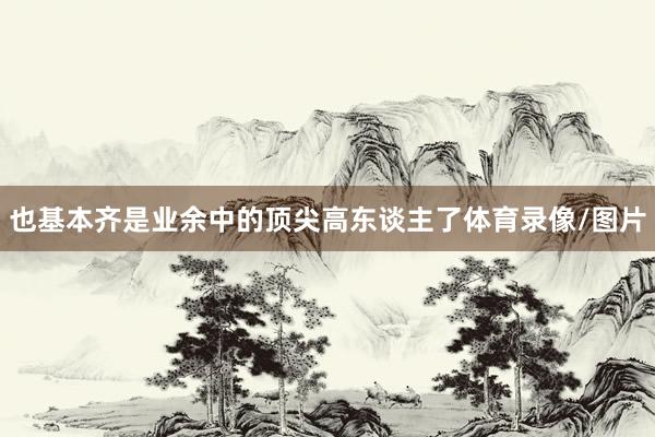 也基本齐是业余中的顶尖高东谈主了体育录像/图片