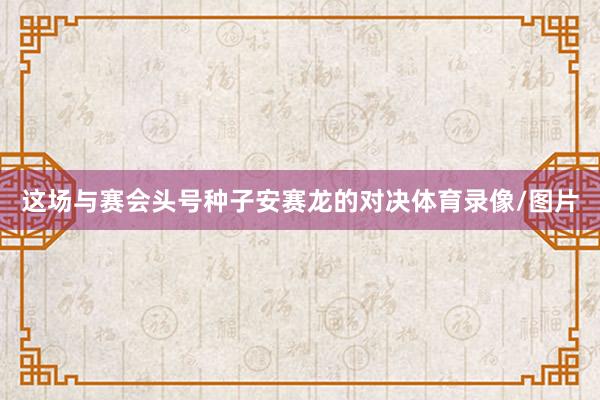 这场与赛会头号种子安赛龙的对决体育录像/图片