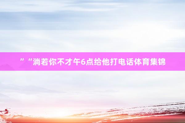 ”“淌若你不才午6点给他打电话体育集锦