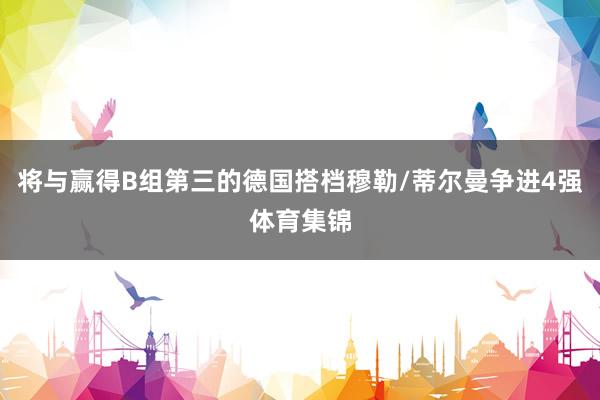 将与赢得B组第三的德国搭档穆勒/蒂尔曼争进4强体育集锦
