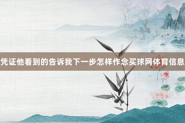 凭证他看到的告诉我下一步怎样作念买球网体育信息
