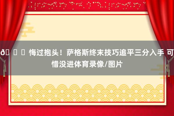😞悔过抱头！萨格斯终末技巧追平三分入手 可惜没进体育录像/图片