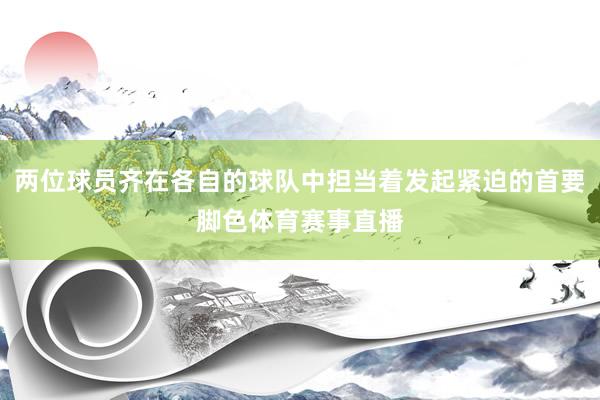 两位球员齐在各自的球队中担当着发起紧迫的首要脚色体育赛事直播