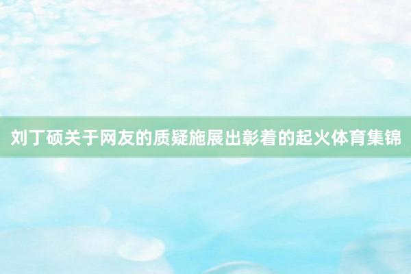 刘丁硕关于网友的质疑施展出彰着的起火体育集锦