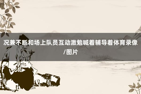 况兼不断和场上队员互动激勉喊着辅导着体育录像/图片