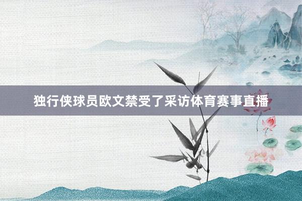 独行侠球员欧文禁受了采访体育赛事直播
