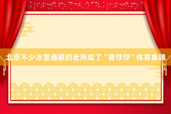 北京不少冰雪通顺的老师成了“香饽饽”体育集锦