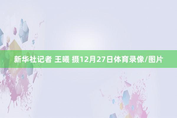 新华社记者 王曦 摄12月27日体育录像/图片