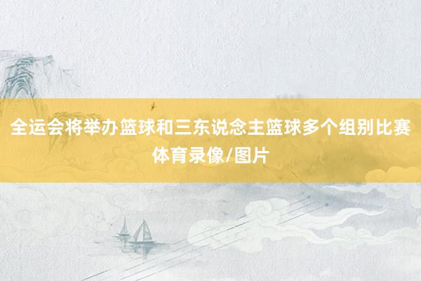 全运会将举办篮球和三东说念主篮球多个组别比赛体育录像/图片