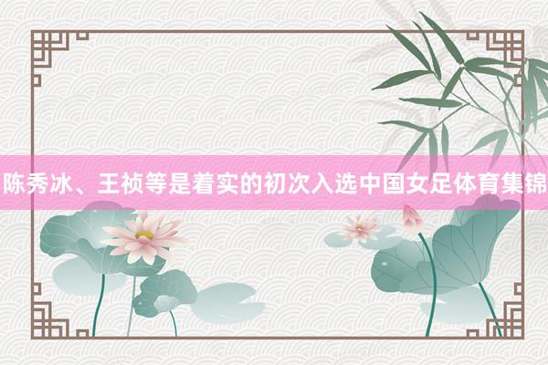 陈秀冰、王祯等是着实的初次入选中国女足体育集锦