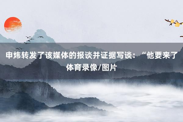 申炜转发了该媒体的报谈并证据写谈：“他要来了体育录像/图片