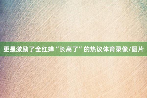 更是激励了全红婵“长高了”的热议体育录像/图片