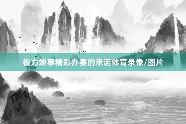 极力竣事精彩办赛的承诺体育录像/图片