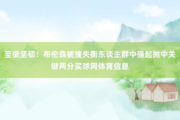 至极坚韧！布伦森被撞失衡东谈主群中强起抛中关键两分买球网体育信息