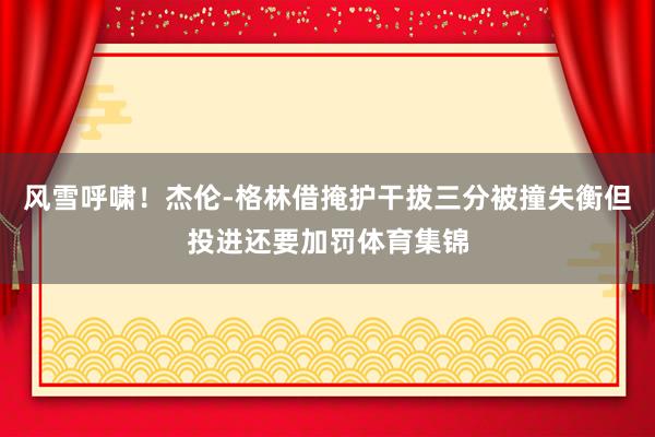风雪呼啸！杰伦-格林借掩护干拔三分被撞失衡但投进还要加罚体育集锦