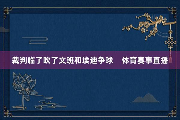 裁判临了吹了文班和埃迪争球    体育赛事直播