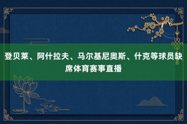 登贝莱、阿什拉夫、马尔基尼奥斯、什克等球员缺席体育赛事直播