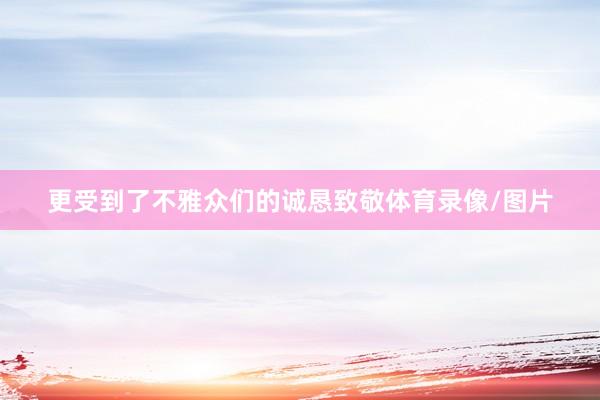 更受到了不雅众们的诚恳致敬体育录像/图片