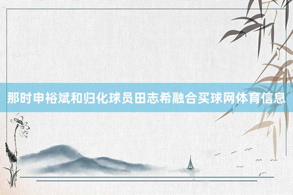 那时申裕斌和归化球员田志希融合买球网体育信息