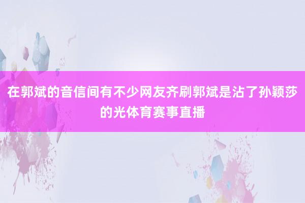 在郭斌的音信间有不少网友齐刷郭斌是沾了孙颖莎的光体育赛事直播