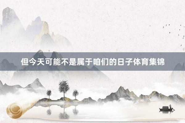 但今天可能不是属于咱们的日子体育集锦