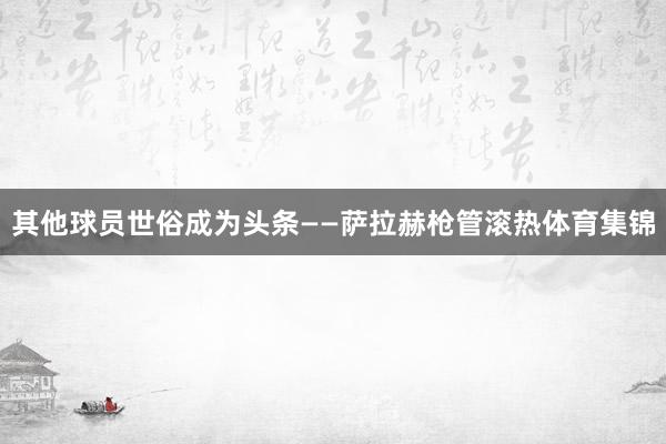 其他球员世俗成为头条——萨拉赫枪管滚热体育集锦