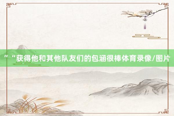 ”“获得他和其他队友们的包涵很棒体育录像/图片