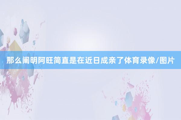 那么阐明阿旺简直是在近日成亲了体育录像/图片