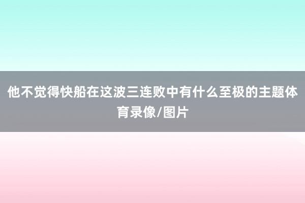 他不觉得快船在这波三连败中有什么至极的主题体育录像/图片