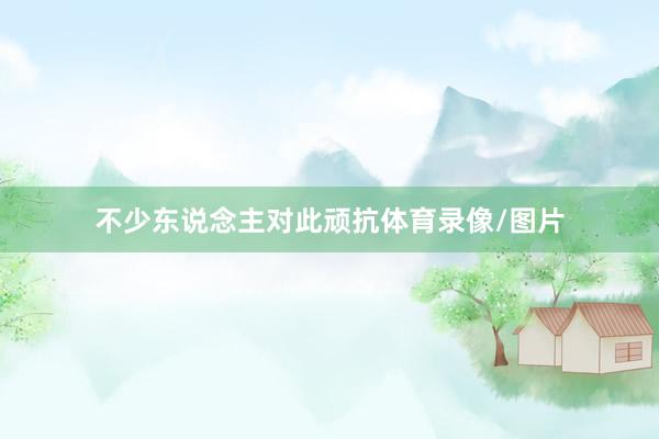 不少东说念主对此顽抗体育录像/图片