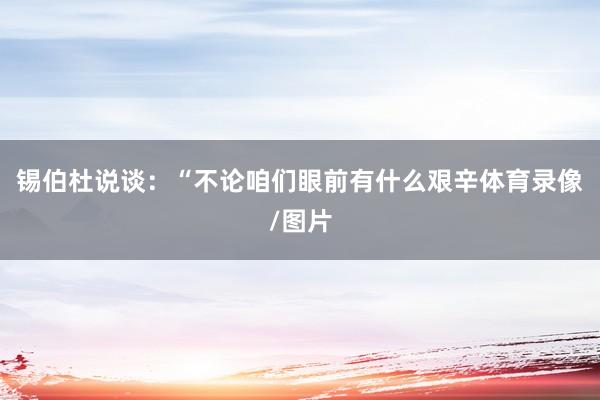 锡伯杜说谈：“不论咱们眼前有什么艰辛体育录像/图片