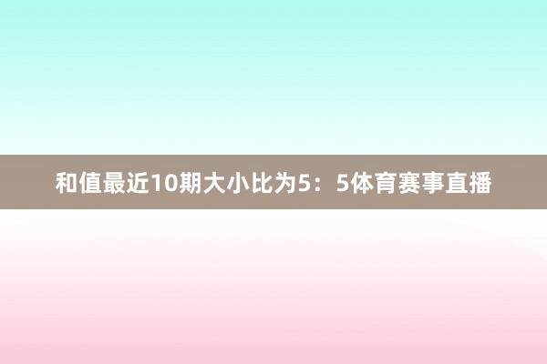 和值最近10期大小比为5：5体育赛事直播