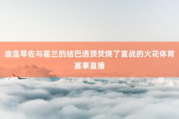 迪温琴佐与霍兰的结巴透顶焚烧了宣战的火花体育赛事直播