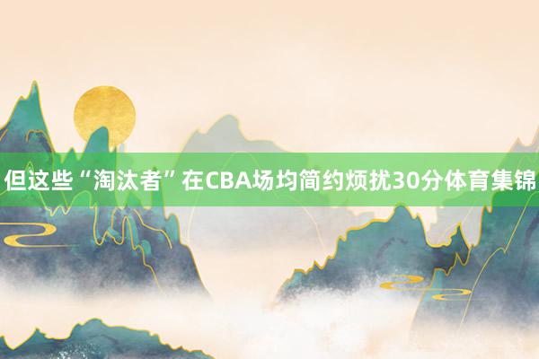 但这些“淘汰者”在CBA场均简约烦扰30分体育集锦