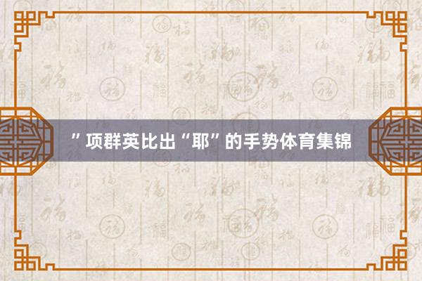”项群英比出“耶”的手势体育集锦