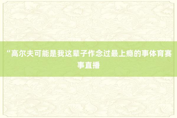 “高尔夫可能是我这辈子作念过最上瘾的事体育赛事直播