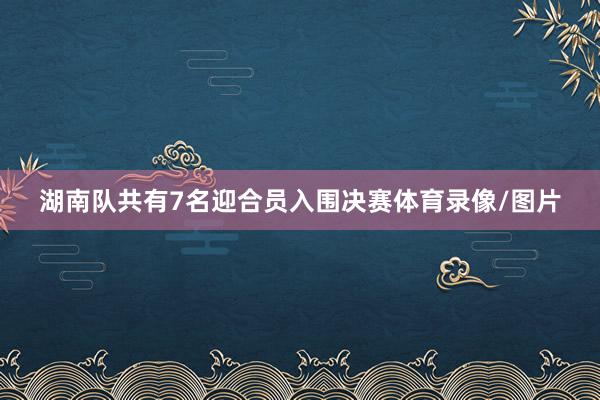 湖南队共有7名迎合员入围决赛体育录像/图片
