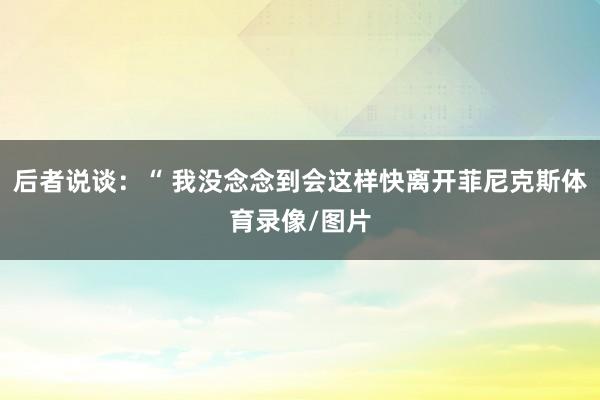 后者说谈：“ 我没念念到会这样快离开菲尼克斯体育录像/图片