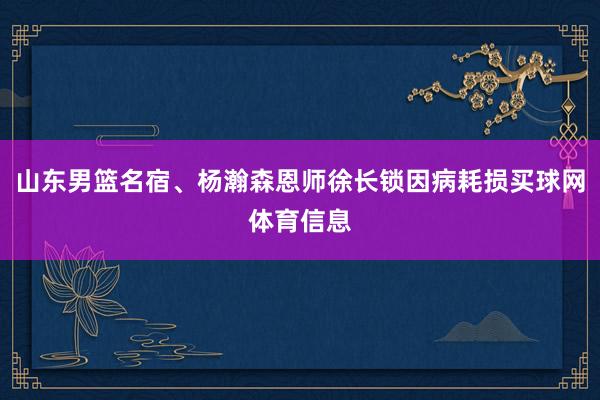 山东男篮名宿、杨瀚森恩师徐长锁因病耗损买球网体育信息