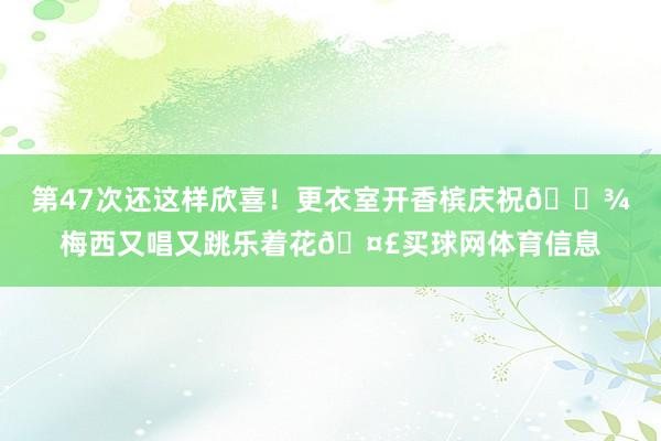 第47次还这样欣喜！更衣室开香槟庆祝🍾梅西又唱又跳乐着花🤣买球网体育信息