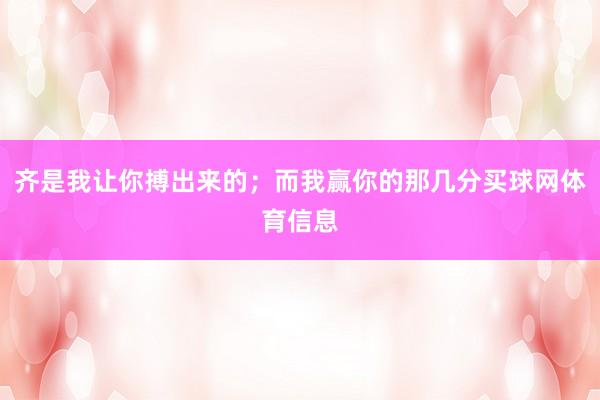齐是我让你搏出来的；而我赢你的那几分买球网体育信息