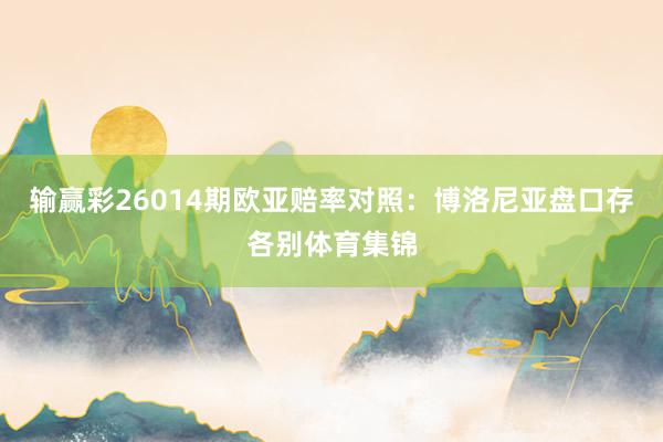 输赢彩26014期欧亚赔率对照:博洛尼亚盘口存各别体育集锦
