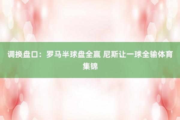 调换盘口:罗马半球盘全赢 尼斯让一球全输体育集锦